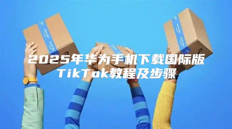 2025年华为手机下载国际版TikTok教程及步骤