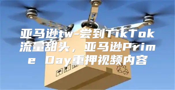 亚马逊tw-尝到TikTok流量甜头，亚马逊Prime Day重押视频内容