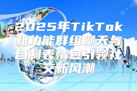 2025年TikTok新功能群组聊天与自制表情包引领社交新风潮