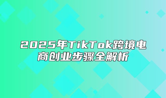 2025年TikTok跨境电商创业步骤全解析