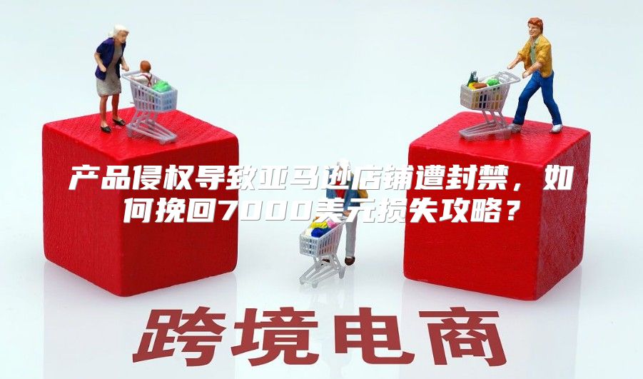 产品侵权导致亚马逊店铺遭封禁，如何挽回7000美元损失攻略？