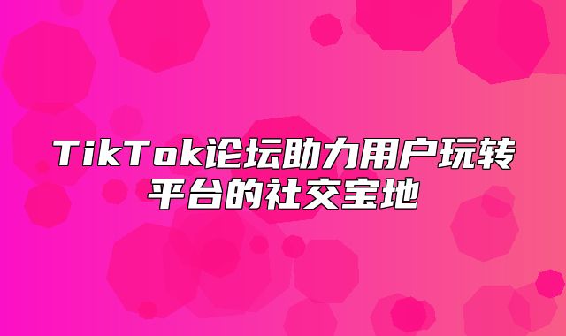 TikTok论坛助力用户玩转平台的社交宝地