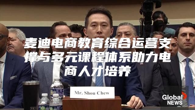 麦迪电商教育综合运营支撑与多元课程体系助力电商人才培养