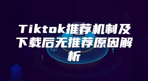 Tiktok推荐机制及下载后无推荐原因解析