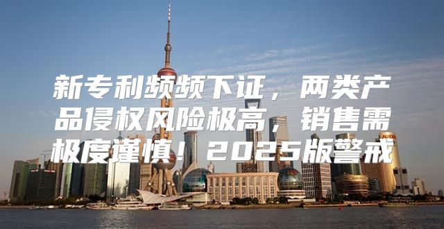 新专利频频下证，两类产品侵权风险极高，销售需极度谨慎！2025版警戒