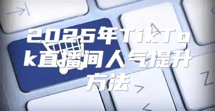 2025年TikTok直播间人气提升方法
