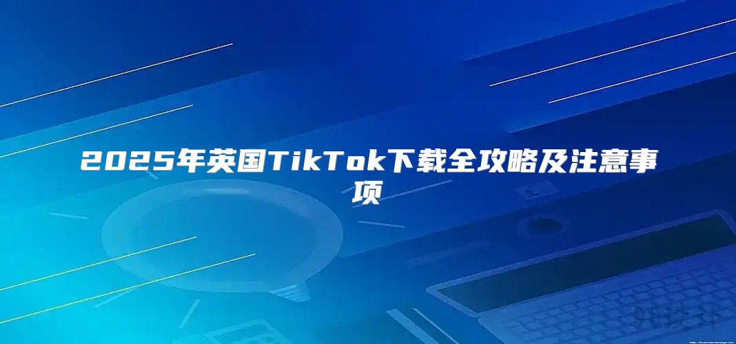 2025年英国TikTok下载全攻略及注意事项