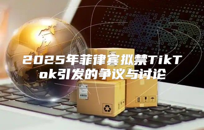 2025年菲律宾拟禁TikTok引发的争议与讨论