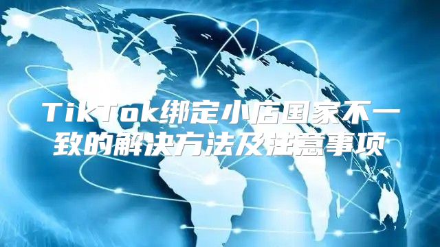 TikTok绑定小店国家不一致的解决方法及注意事项