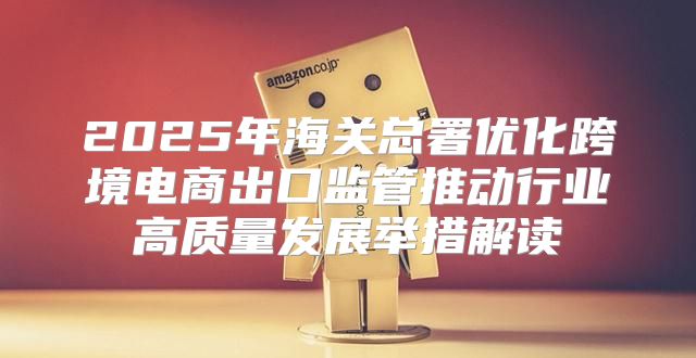 2025年海关总署优化跨境电商出口监管推动行业高质量发展举措解读