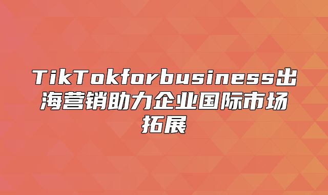 TikTokforbusiness出海营销助力企业国际市场拓展