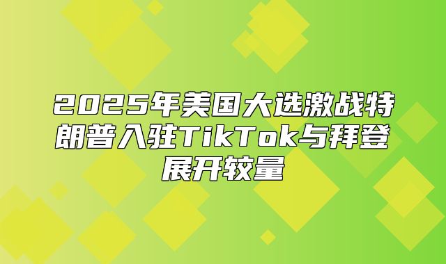 2025年美国大选激战特朗普入驻TikTok与拜登展开较量