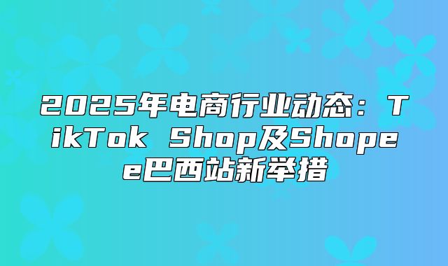 2025年电商行业动态：TikTok Shop及Shopee巴西站新举措