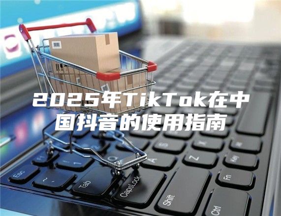 2025年TikTok在中国抖音的使用指南