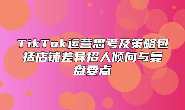 TikTok运营思考及策略包括店铺差异招人倾向与复盘要点