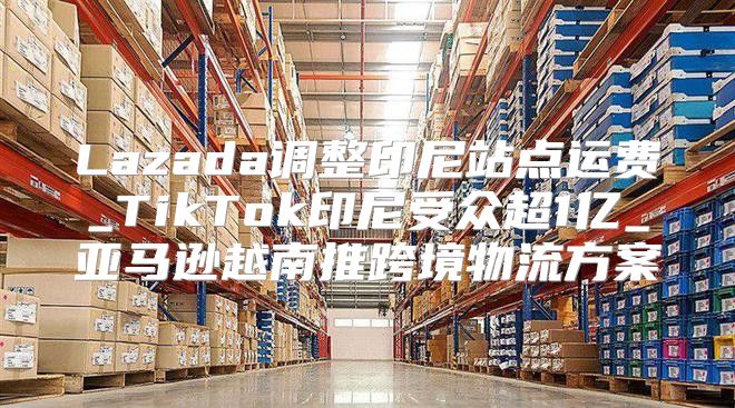 Lazada调整印尼站点运费_TikTok印尼受众超1亿_亚马逊越南推跨境物流方案