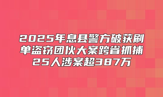 2025年息县警方破获刷单盗窃团伙大案跨省抓捕25人涉案超387万