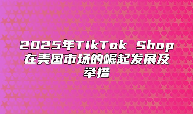 2025年TikTok Shop在美国市场的崛起发展及举措