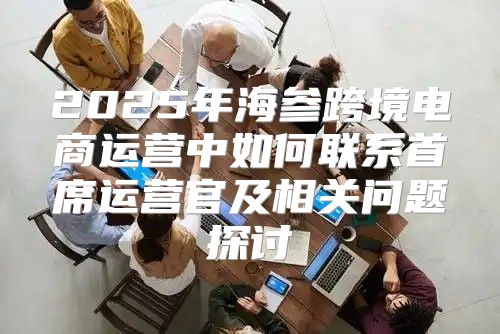 2025年海参跨境电商运营中如何联系首席运营官及相关问题探讨