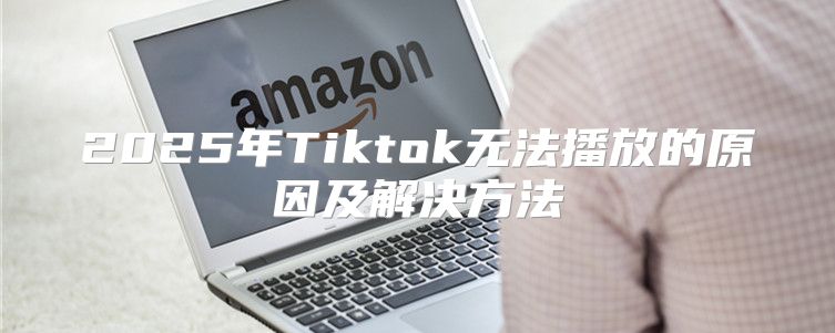 2025年Tiktok无法播放的原因及解决方法