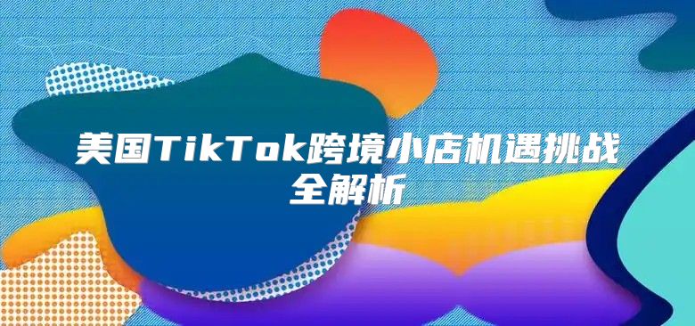 美国TikTok跨境小店机遇挑战全解析
