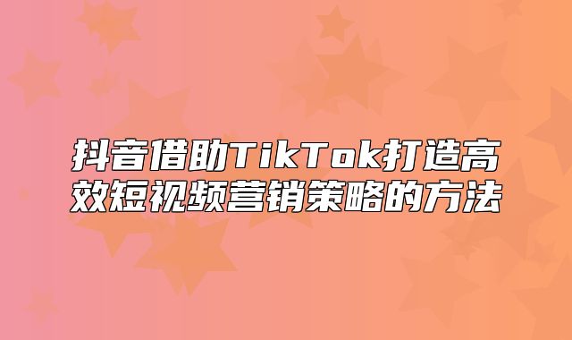 抖音借助TikTok打造高效短视频营销策略的方法