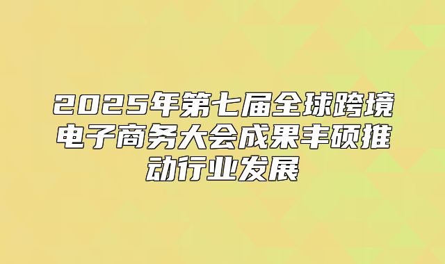2025年第七届全球跨境电子商务大会成果丰硕推动行业发展