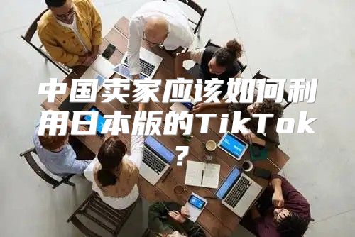 中国卖家应该如何利用日本版的TikTok？