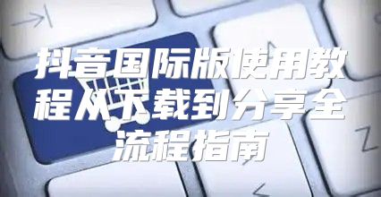 抖音国际版使用教程从下载到分享全流程指南