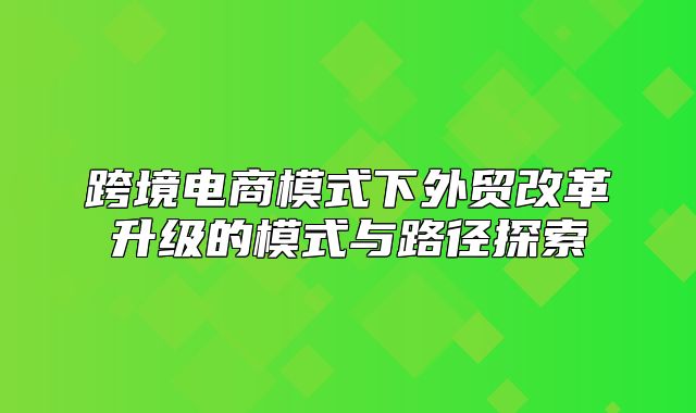 跨境电商模式下外贸改革升级的模式与路径探索