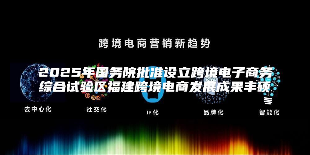 2025年国务院批准设立跨境电子商务综合试验区福建跨境电商发展成果丰硕