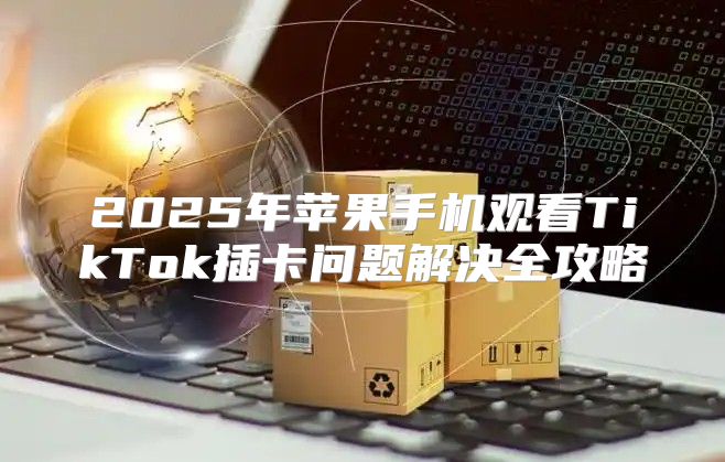 2025年苹果手机观看TikTok插卡问题解决全攻略