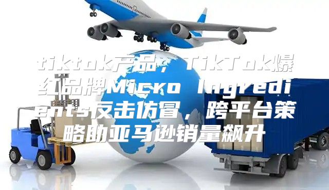tiktok产品，TikTok爆红品牌Micro Ingredients反击仿冒，跨平台策略助亚马逊销量飙升