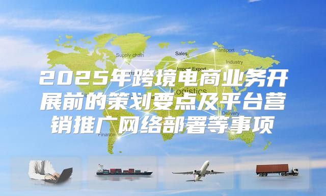 2025年跨境电商业务开展前的策划要点及平台营销推广网络部署等事项