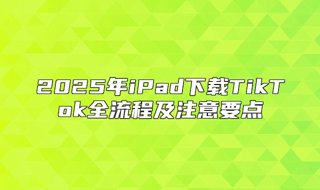 2025年iPad下载TikTok全流程及注意要点