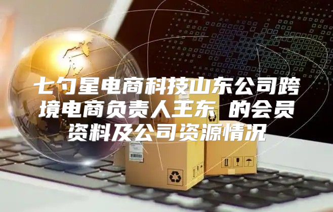 七勺星电商科技山东公司跨境电商负责人王东玥的会员资料及公司资源情况
