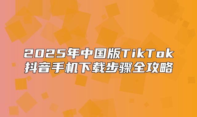 2025年中国版TikTok抖音手机下载步骤全攻略