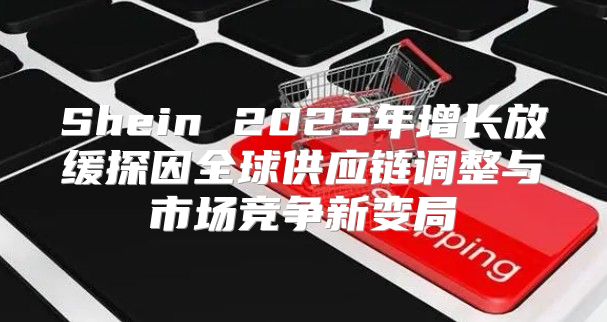 Shein 2025年增长放缓探因全球供应链调整与市场竞争新变局