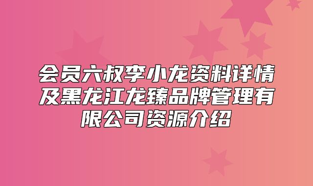 会员六叔李小龙资料详情及黑龙江龙臻品牌管理有限公司资源介绍