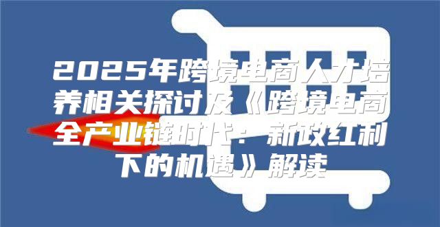 2025年跨境电商人才培养相关探讨及跨境电商全产业链时代：新政红利下的机遇解读