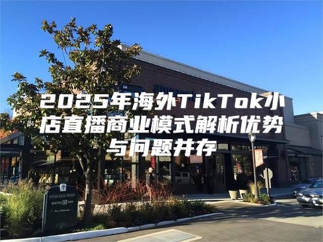 2025年海外TikTok小店直播商业模式解析优势与问题并存