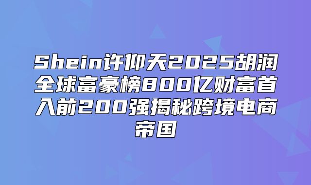 Shein许仰天2025胡润全球富豪榜800亿财富首入前200强揭秘跨境电商帝国