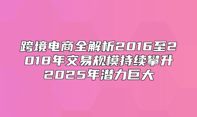 跨境电商全解析2016至2018年交易规模持续攀升2025年潜力巨大
