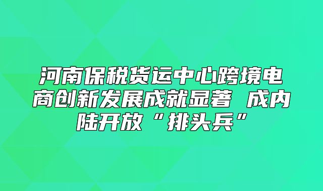 河南保税货运中心跨境电商创新发展成就显著 成内陆开放“排头兵”