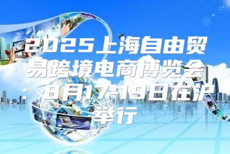 2025上海自由贸易跨境电商博览会：8月17-19日在沪举行