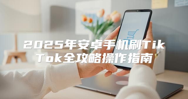 2025年安卓手机刷TikTok全攻略操作指南