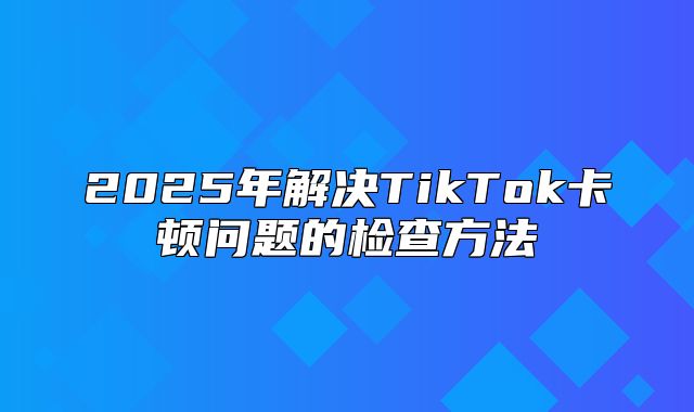 2025年解决TikTok卡顿问题的检查方法
