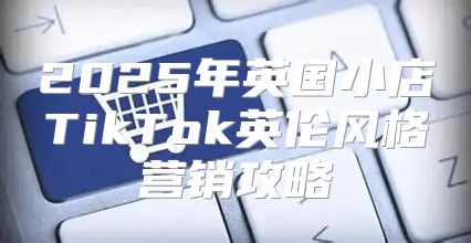 2025年英国小店TikTok英伦风格营销攻略