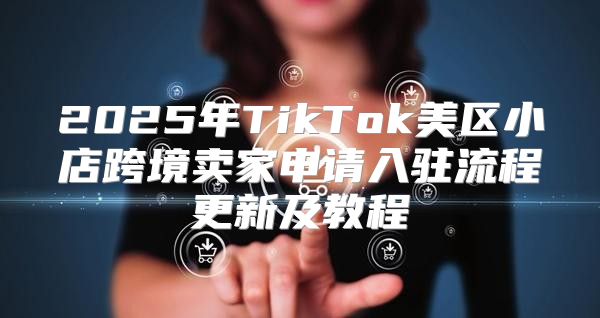 2025年TikTok美区小店跨境卖家申请入驻流程更新及教程
