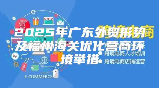 2025年广东外贸形势及福州海关优化营商环境举措